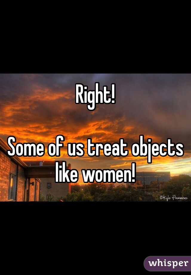 Right!

Some of us treat objects like women! 