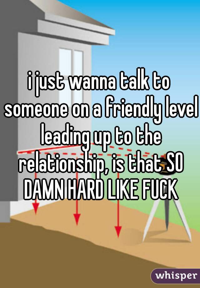 i just wanna talk to someone on a friendly level leading up to the relationship, is that SO DAMN HARD LIKE FUCK