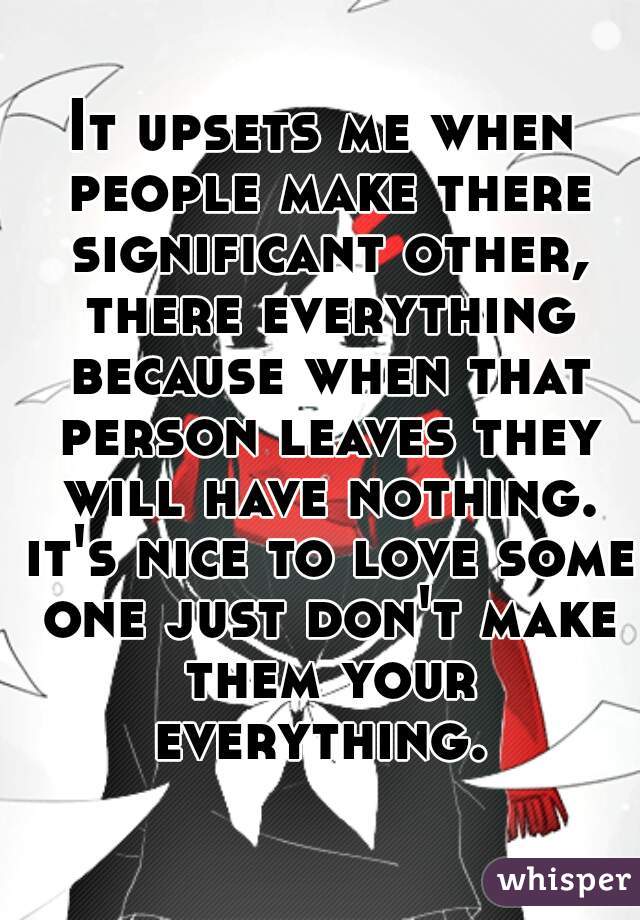 It upsets me when people make there significant other, there everything because when that person leaves they will have nothing. it's nice to love some one just don't make them your everything. 