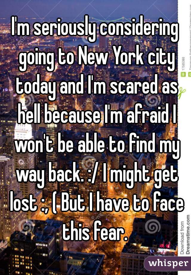 I'm seriously considering going to New York city today and I'm scared as hell because I'm afraid I won't be able to find my way back. :/ I might get lost :, ( But I have to face this fear. 