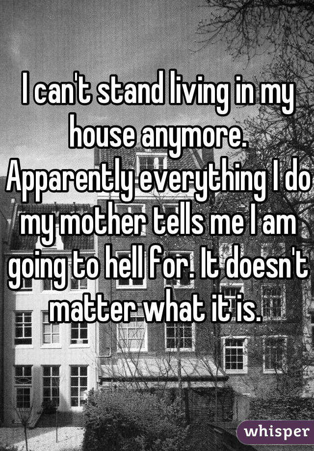 I can't stand living in my house anymore. Apparently everything I do my mother tells me I am going to hell for. It doesn't matter what it is. 