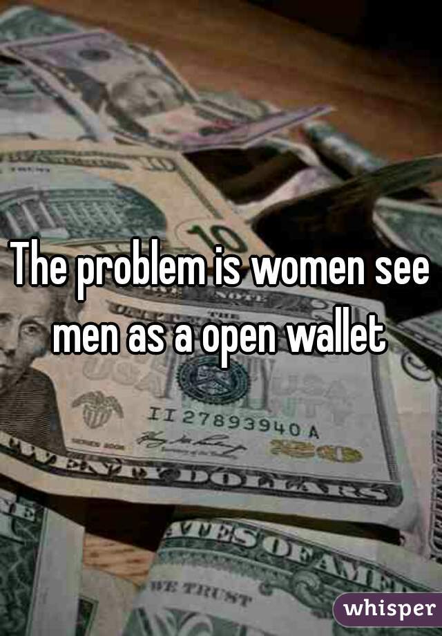 The problem is women see men as a open wallet 