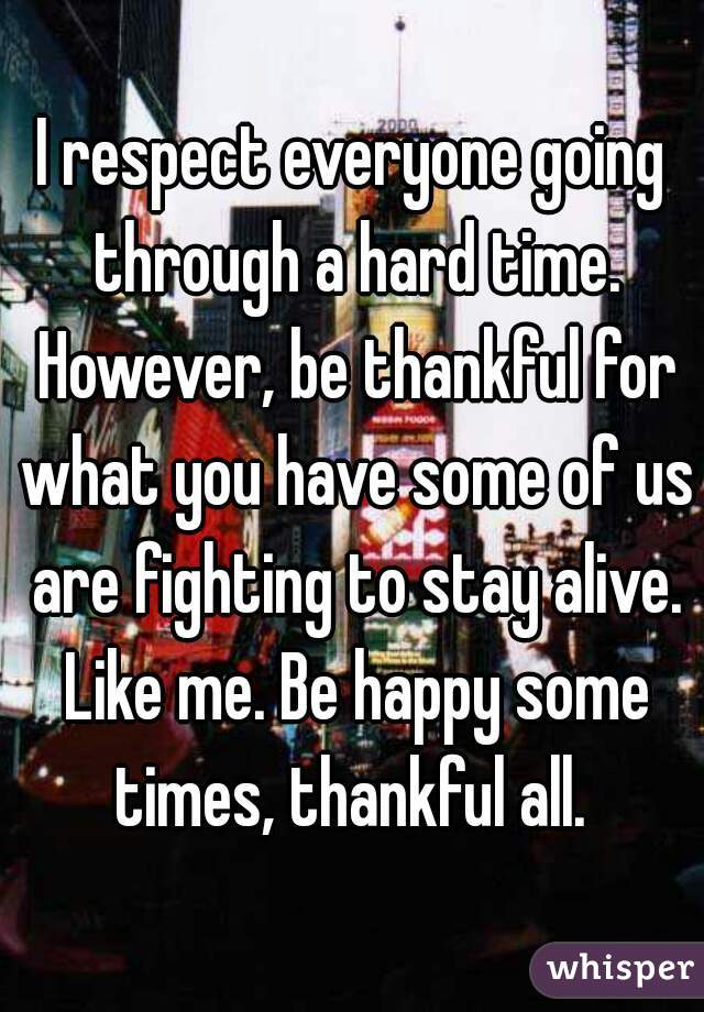 I respect everyone going through a hard time. However, be thankful for what you have some of us are fighting to stay alive. Like me. Be happy some times, thankful all. 