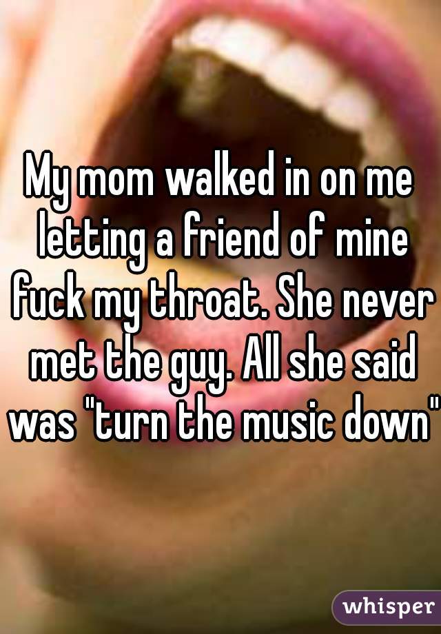 My mom walked in on me letting a friend of mine fuck my throat. She never met the guy. All she said was "turn the music down"