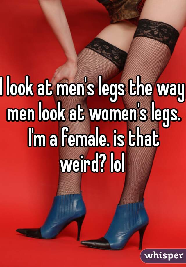 I look at men's legs the way men look at women's legs. I'm a female. is that weird? lol 