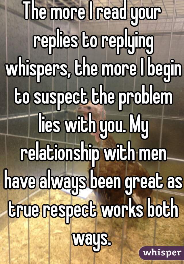 The more I read your replies to replying whispers, the more I begin to suspect the problem lies with you. My relationship with men have always been great as true respect works both ways. 