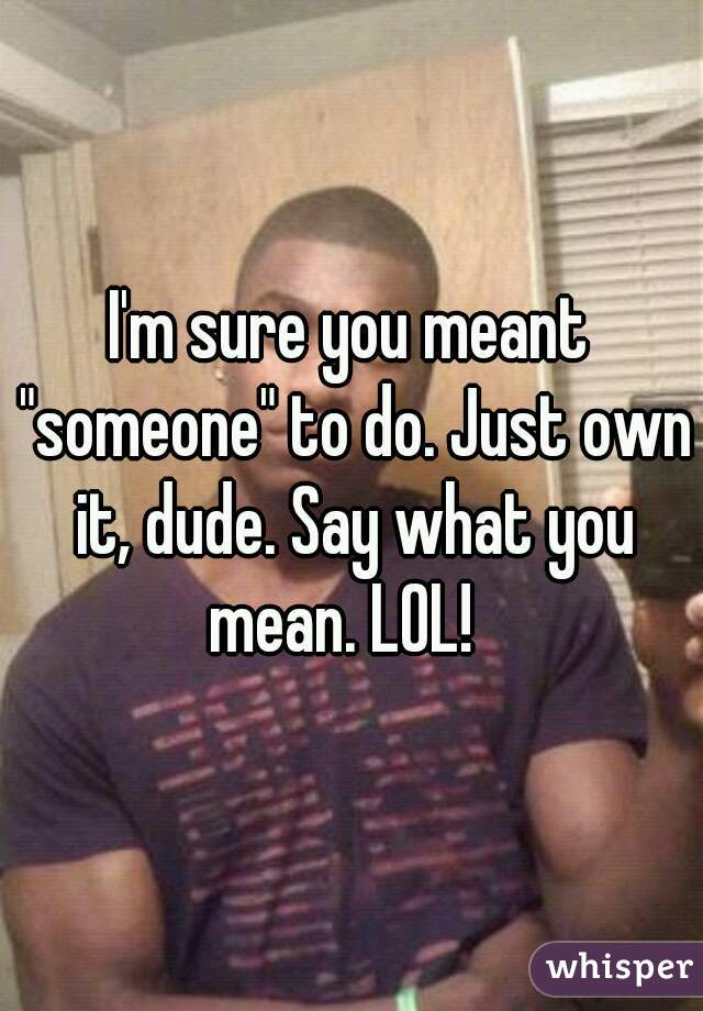 I'm sure you meant "someone" to do. Just own it, dude. Say what you mean. LOL!  