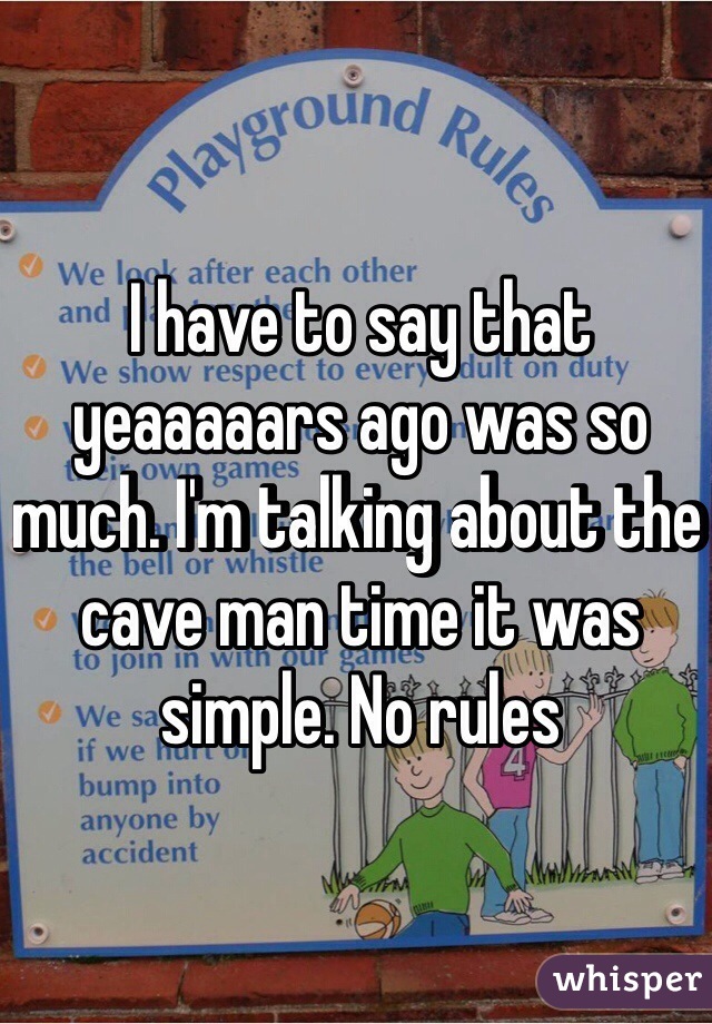 I have to say that yeaaaaars ago was so much. I'm talking about the cave man time it was simple. No rules 