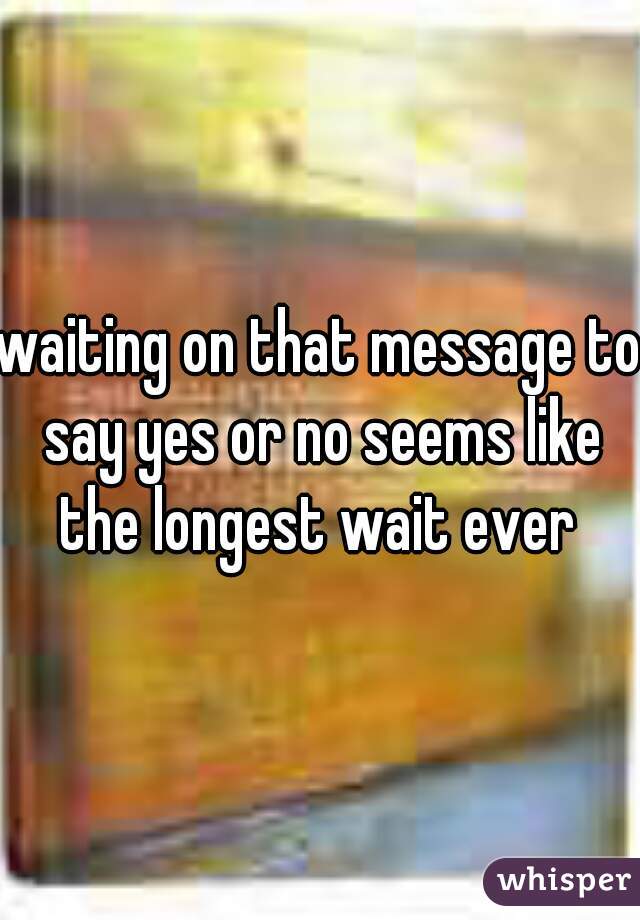 waiting on that message to say yes or no seems like the longest wait ever 