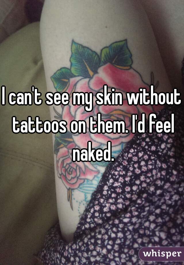 I can't see my skin without tattoos on them. I'd feel naked.