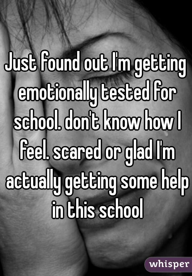 Just found out I'm getting emotionally tested for school. don't know how I feel. scared or glad I'm actually getting some help in this school