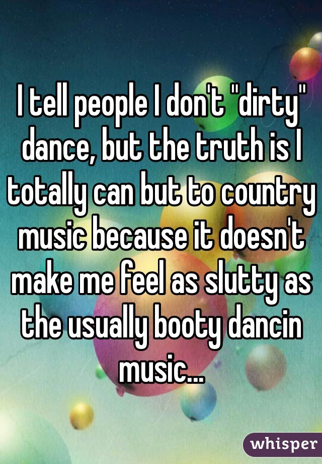 I tell people I don't "dirty" dance, but the truth is I totally can but to country music because it doesn't make me feel as slutty as the usually booty dancin music...