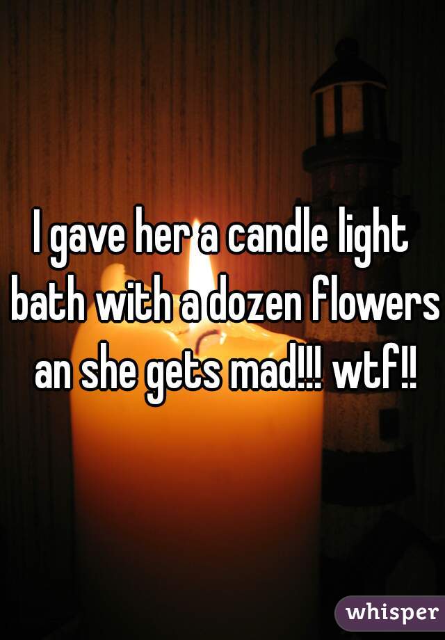 I gave her a candle light bath with a dozen flowers an she gets mad!!! wtf!!