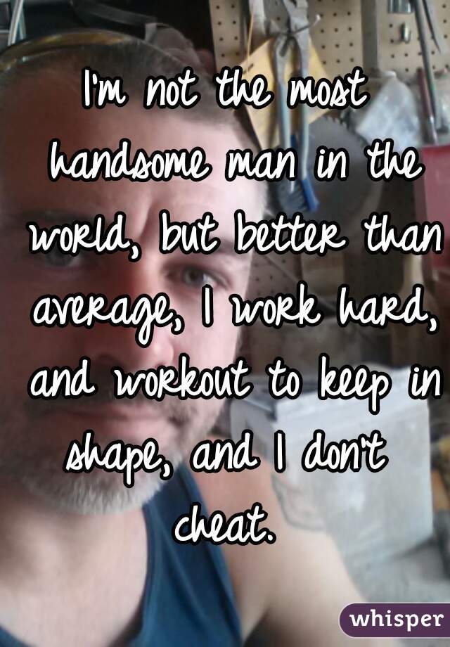 I'm not the most handsome man in the world, but better than average, I work hard, and workout to keep in shape, and I don't  cheat. 