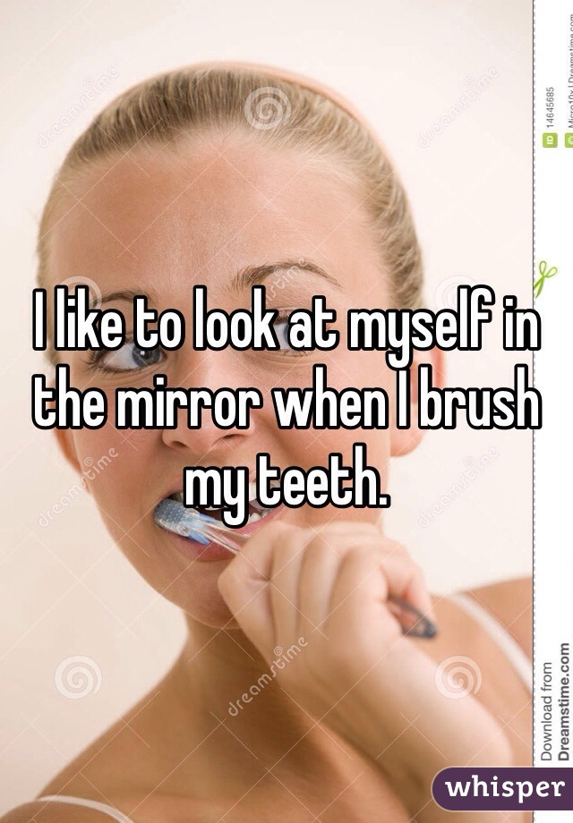 I like to look at myself in the mirror when I brush my teeth. 