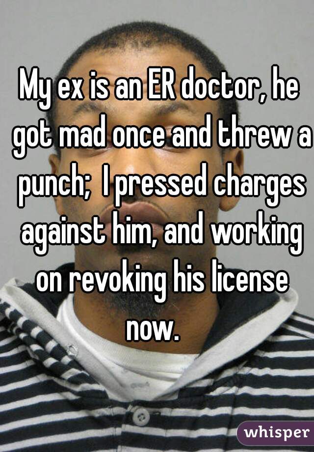 My ex is an ER doctor, he got mad once and threw a punch;  I pressed charges against him, and working on revoking his license now.   