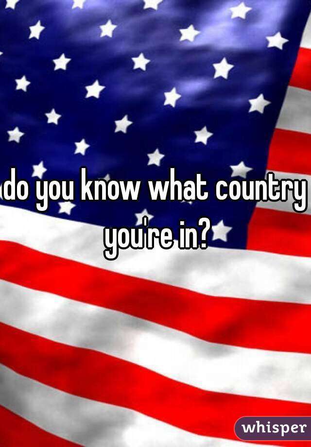 do you know what country you're in?