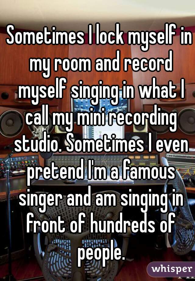 Sometimes I lock myself in my room and record myself singing in what I call my mini recording studio. Sometimes I even pretend I'm a famous singer and am singing in front of hundreds of people.