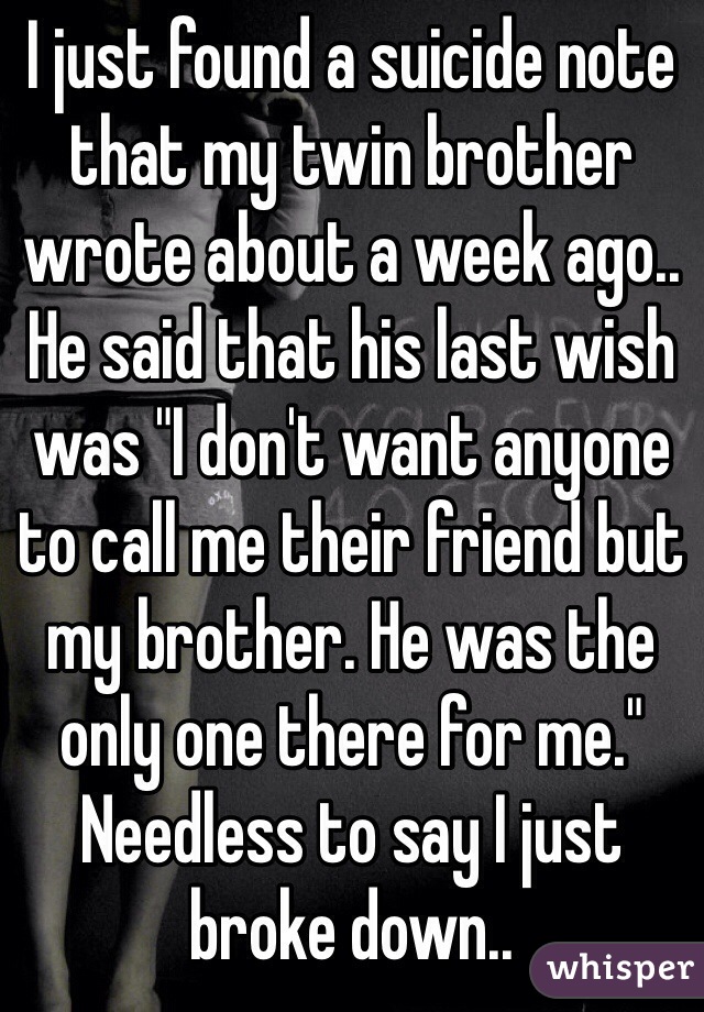 I just found a suicide note that my twin brother wrote about a week ago.. He said that his last wish was "I don't want anyone to call me their friend but my brother. He was the only one there for me." Needless to say I just broke down.. 