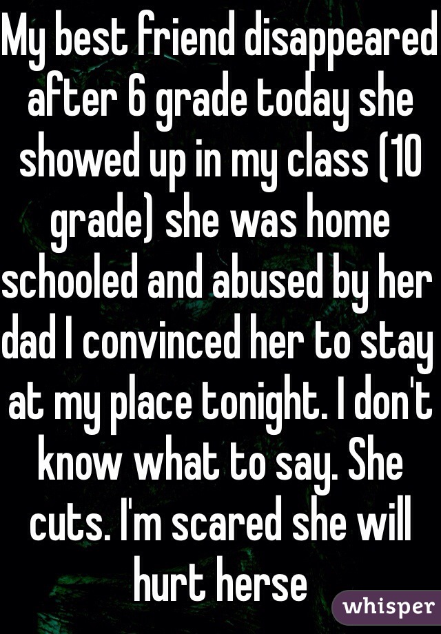 My best friend disappeared after 6 grade today she showed up in my class (10 grade) she was home schooled and abused by her dad I convinced her to stay at my place tonight. I don't know what to say. She cuts. I'm scared she will hurt herse