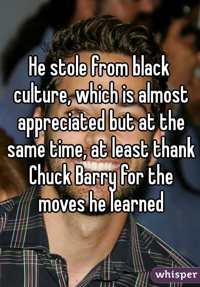 He stole from black culture, which is almost appreciated but at the same time, at least thank Chuck Barry for the moves he learned