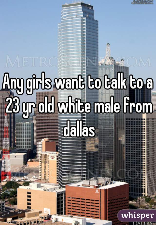 Any girls want to talk to a 23 yr old white male from dallas