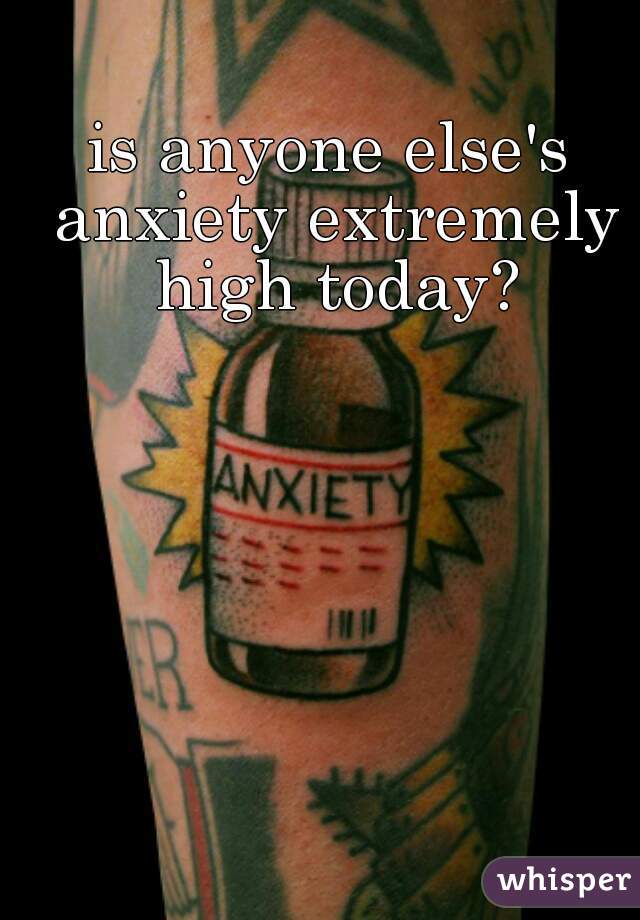 is anyone else's anxiety extremely high today?