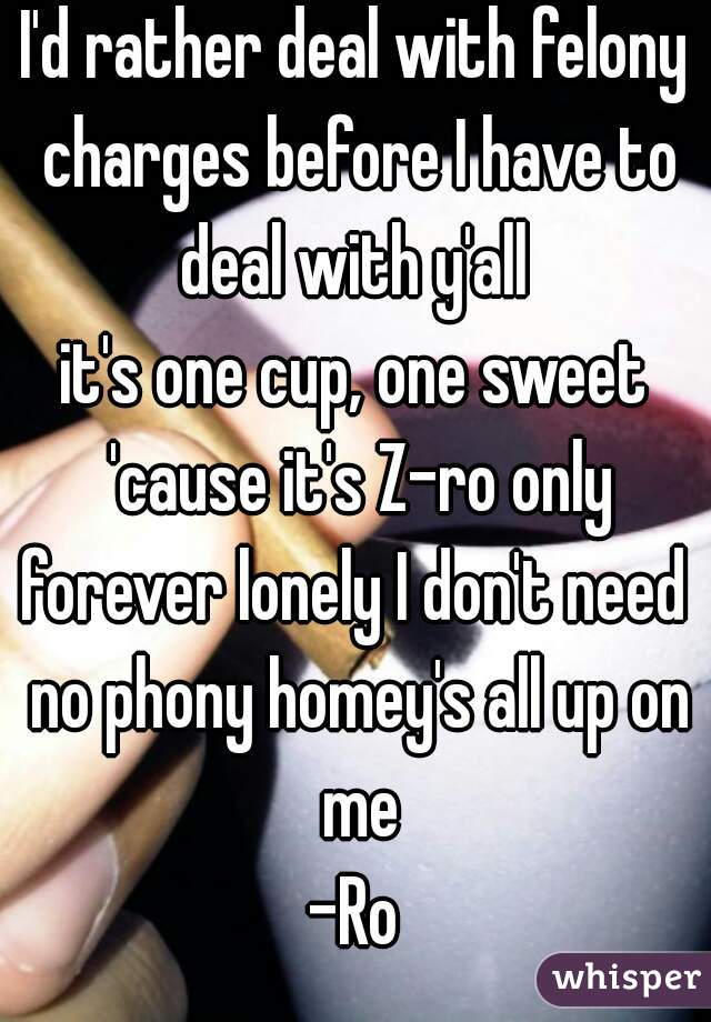 I'd rather deal with felony charges before I have to deal with y'all 
it's one cup, one sweet 'cause it's Z-ro only
forever lonely I don't need no phony homey's all up on me
-Ro