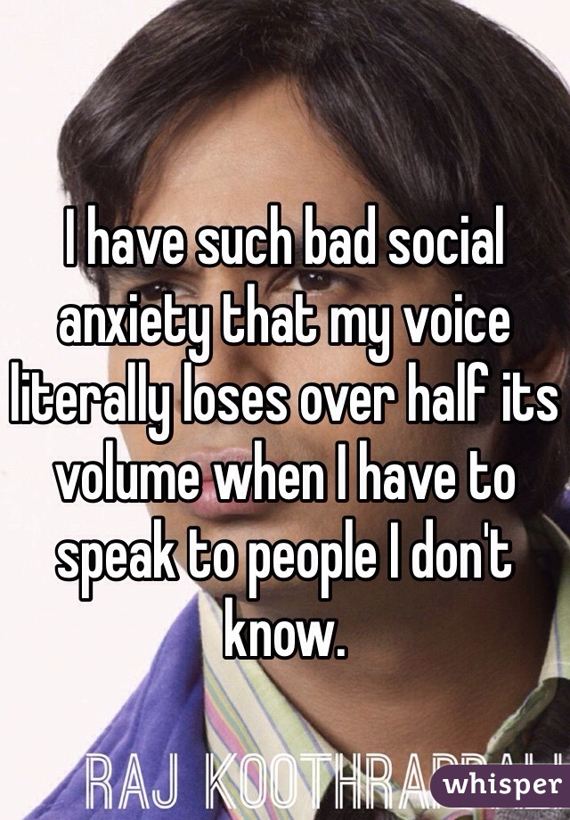 I have such bad social anxiety that my voice literally loses over half its volume when I have to speak to people I don't know. 