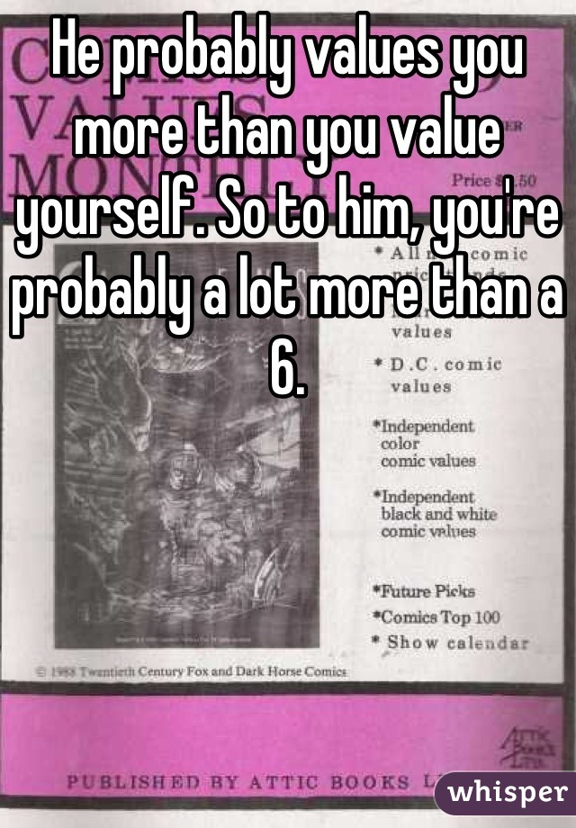 He probably values you more than you value yourself. So to him, you're probably a lot more than a 6.