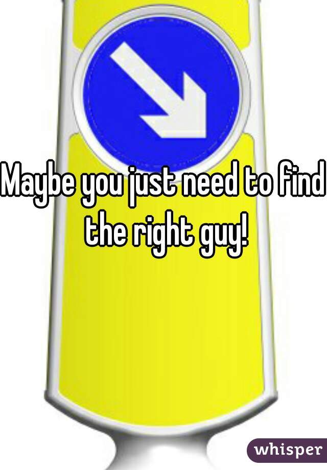 Maybe you just need to find the right guy!