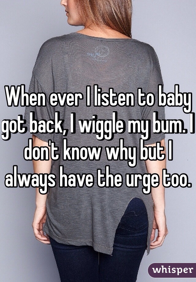 When ever I listen to baby got back, I wiggle my bum. I don't know why but I always have the urge too.