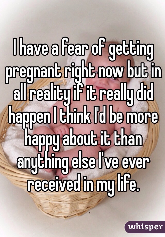 I have a fear of getting pregnant right now but in all reality if it really did happen I think I'd be more happy about it than anything else I've ever received in my life.
