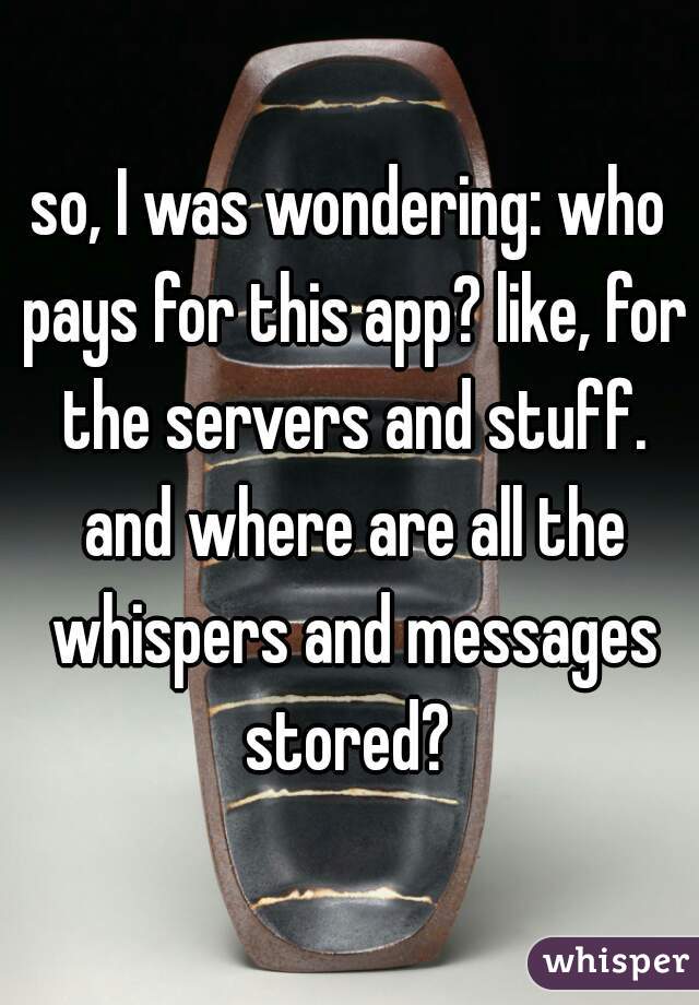 so, I was wondering: who pays for this app? like, for the servers and stuff. and where are all the whispers and messages stored? 