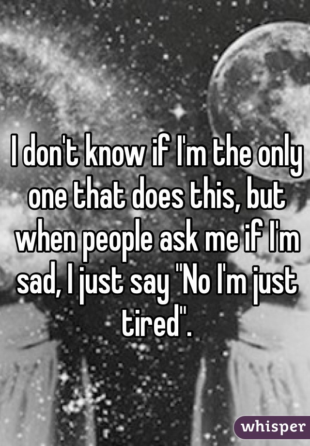 I don't know if I'm the only one that does this, but when people ask me if I'm sad, I just say "No I'm just tired".