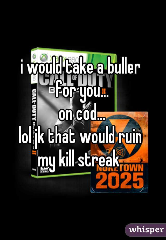 i would take a buller 
for you...
on cod...
lol jk that would ruin 
my kill streak  