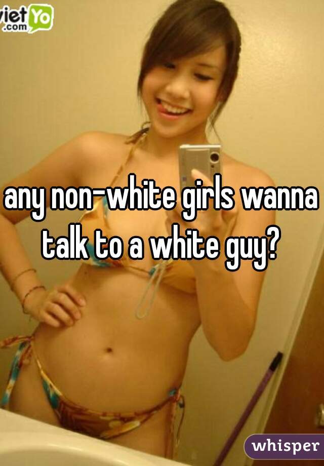 any non-white girls wanna talk to a white guy? 