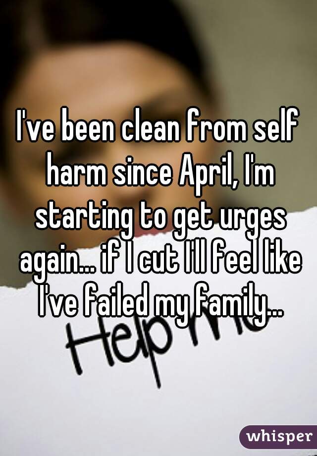 I've been clean from self harm since April, I'm starting to get urges again... if I cut I'll feel like I've failed my family...