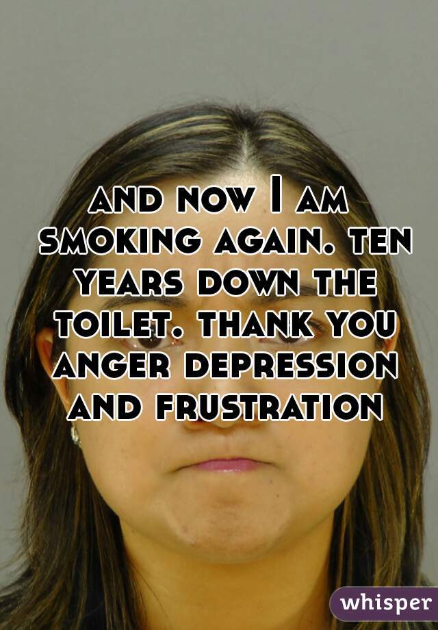 and now I am smoking again. ten years down the toilet. thank you anger depression and frustration