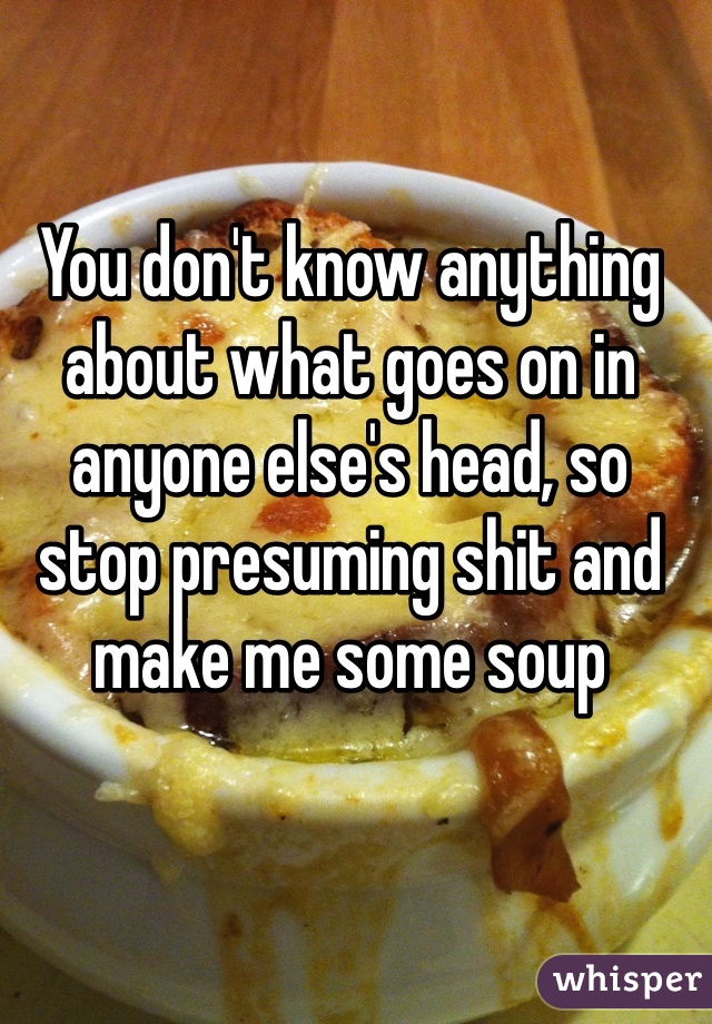 You don't know anything about what goes on in anyone else's head, so stop presuming shit and make me some soup 