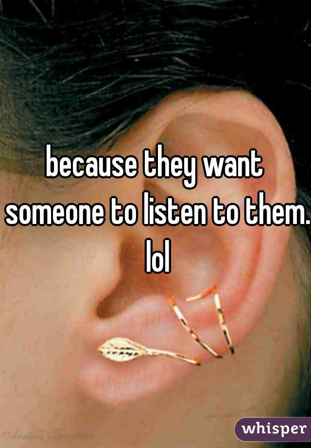 because they want someone to listen to them. lol