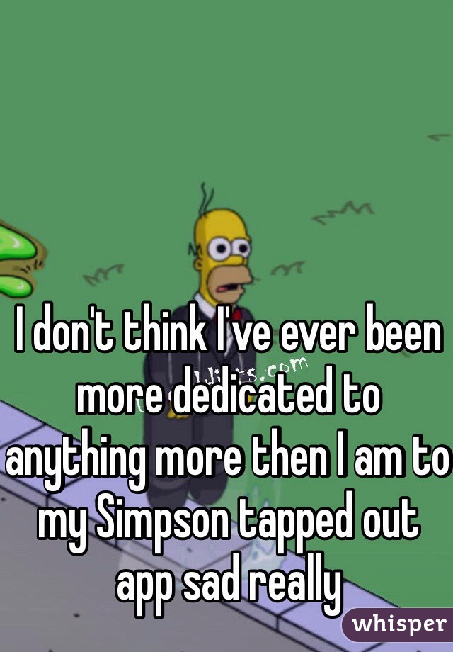 I don't think I've ever been more dedicated to anything more then I am to my Simpson tapped out app sad really 