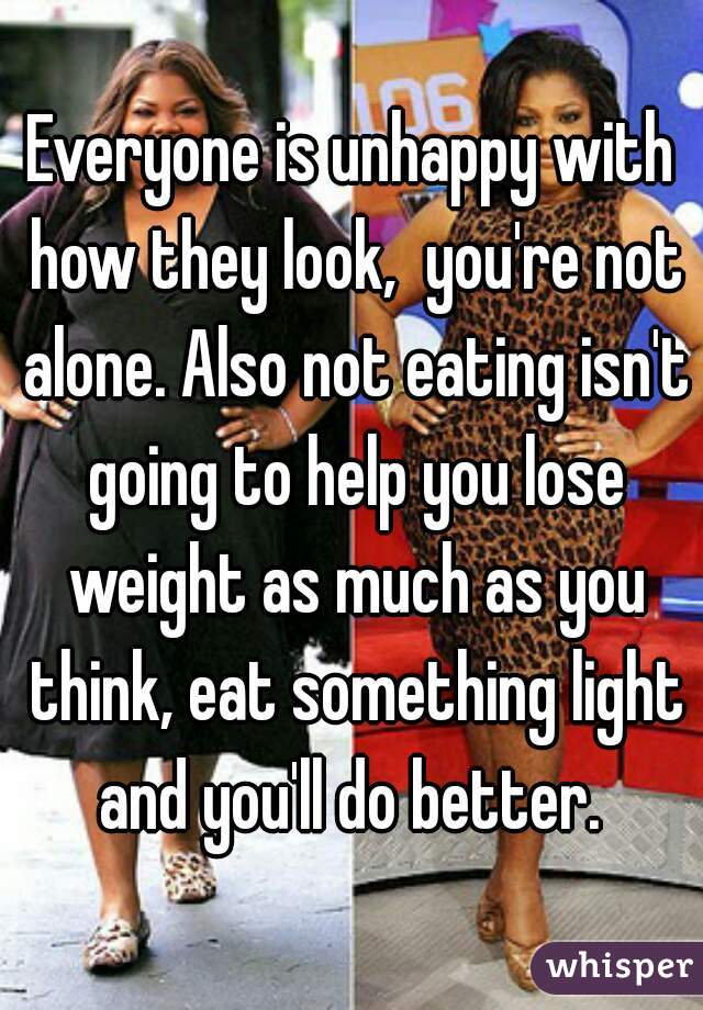Everyone is unhappy with how they look,  you're not alone. Also not eating isn't going to help you lose weight as much as you think, eat something light and you'll do better. 