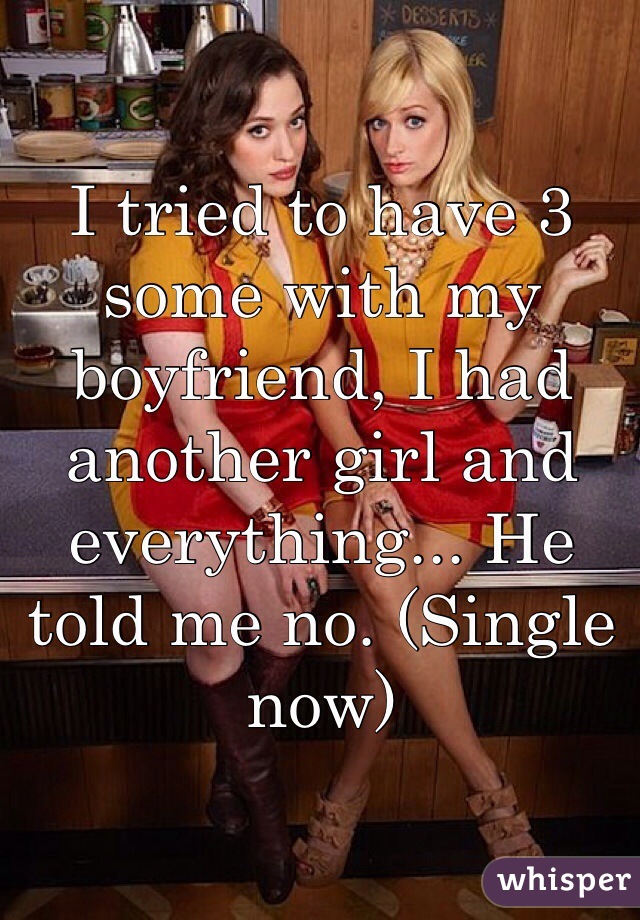 I tried to have 3 some with my boyfriend, I had another girl and everything... He told me no. (Single now) 