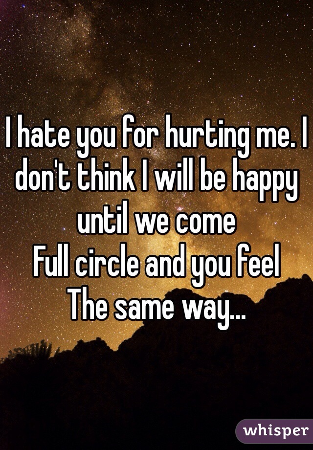 I hate you for hurting me. I don't think I will be happy until we come
Full circle and you feel
The same way...