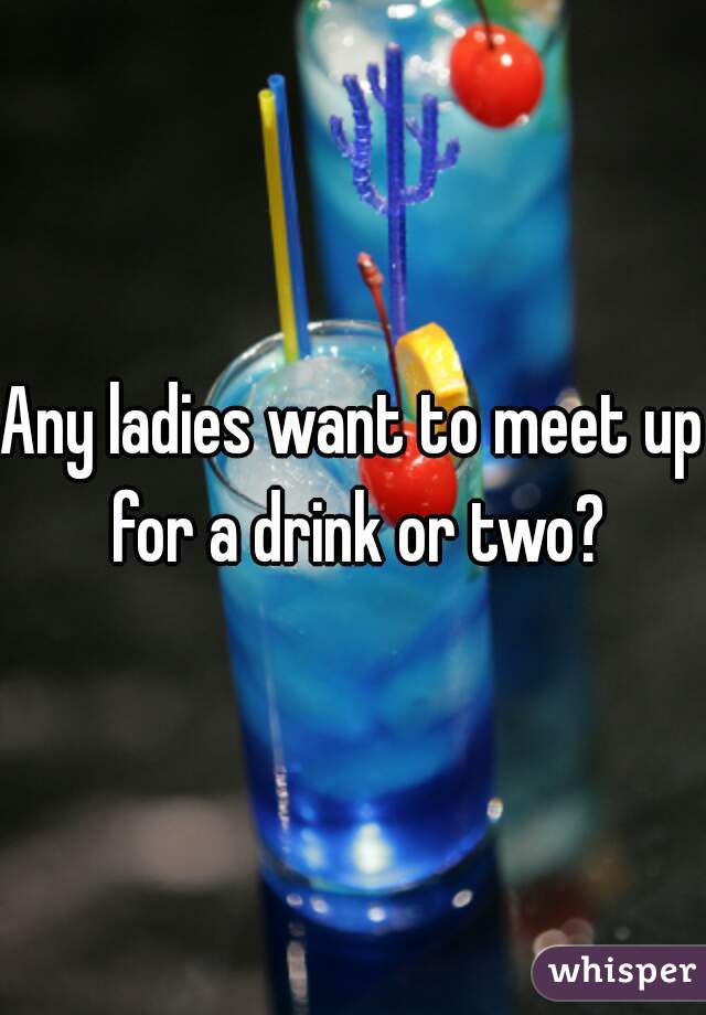 Any ladies want to meet up for a drink or two?
