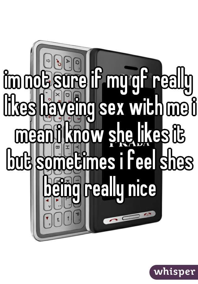 im not sure if my gf really likes haveing sex with me i mean i know she likes it but sometimes i feel shes being really nice