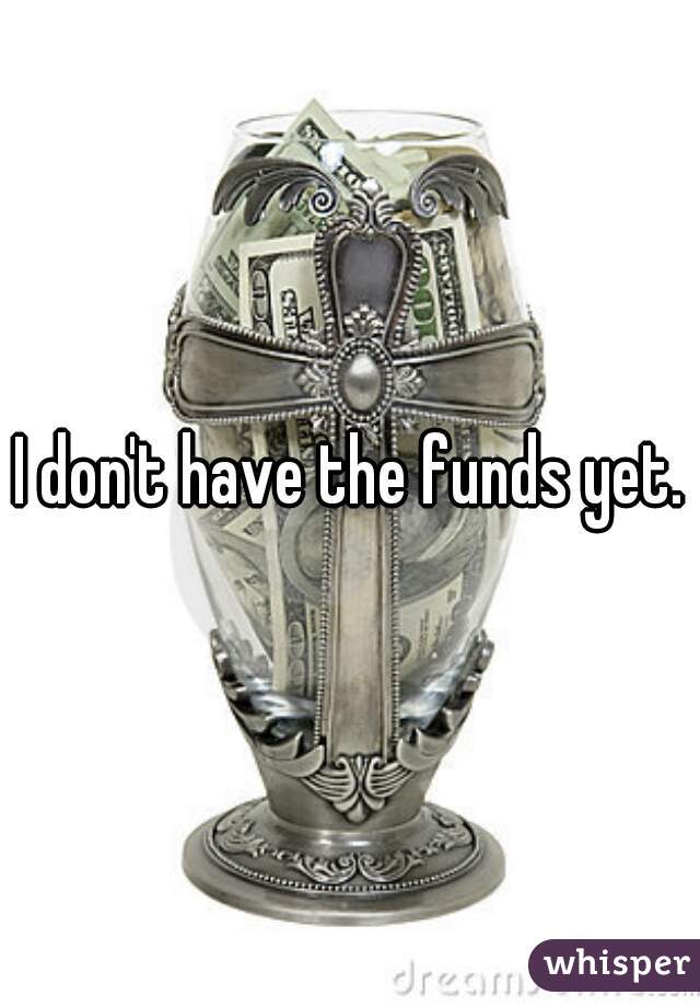 I don't have the funds yet.