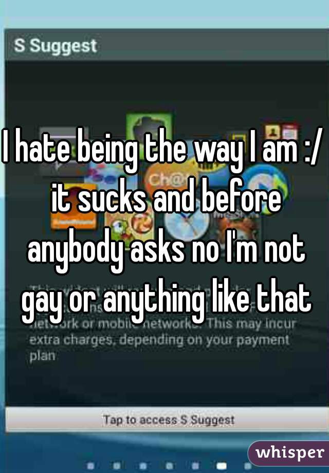 I hate being the way I am :/ it sucks and before anybody asks no I'm not gay or anything like that