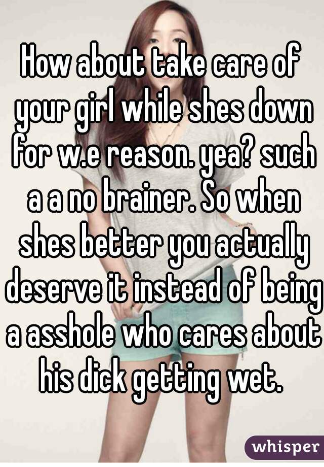 How about take care of your girl while shes down for w.e reason. yea? such a a no brainer. So when shes better you actually deserve it instead of being a asshole who cares about his dick getting wet. 